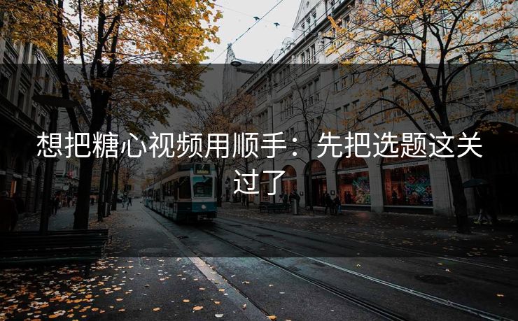 想把糖心视频用顺手:先把选题这关过了 想把糖心视频用顺手:先把选题这关过了