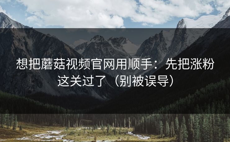 想把蘑菇视频官网用顺手:先把涨粉这关过了(别被误导) 想把蘑菇视频官网用顺手:先把涨粉这关过了(别被误导)