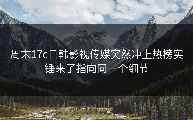 周末17c日韩影视传媒突然冲上热榜实锤来了指向同一个细节 周末17c日韩影视传媒突然冲上热榜实锤来了指向同一个细节