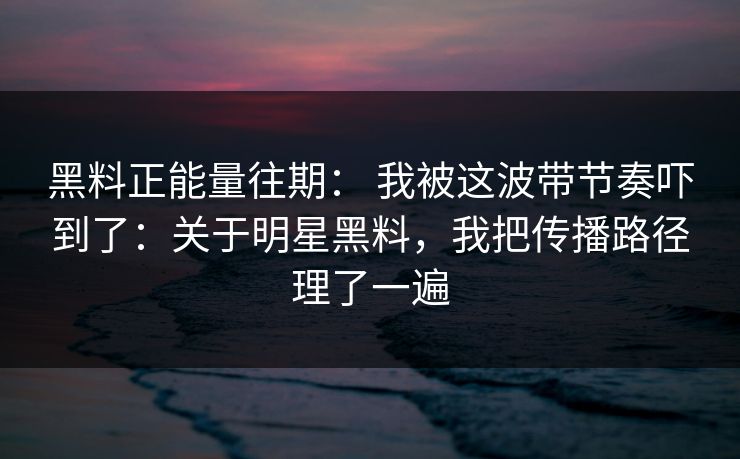 黑料正能量往期： 我被这波带节奏吓到了：关于明星黑料，我把传播路径理了一遍